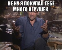 не ну я покупал тебе много игрушек. 