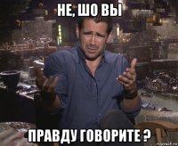 не, шо вы правду говорите ?