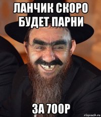 ланчик скоро будет парни за 700р