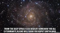  from the deep space flies devilry somehow you all exterminate aliens will soon you kaput earthlings.