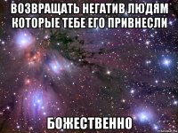 возвращать негатив людям которые тебе его привнесли божественно