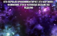 кто первый прокомментирует эту картинку, фамилию этого человека возьму на неделю 