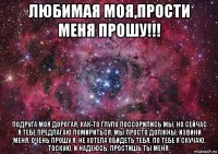 любимая моя,прости меня прошу!!! подруга моя дорогая, как-то глупо поссорились мы, но сейчас я тебе предлагаю помириться. мы просто должны. извини меня, очень прошу я, не хотела обидеть тебя, по тебе я скучаю, тоскую, и надеюсь, простишь ты меня.