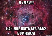 я умру!!! как мне жить без вас? бомжиха!