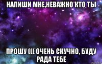 напиши мне,неважно кто ты прошу ((( очень скучно, буду рада тебе