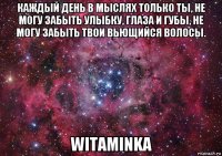 каждый день в мыслях только ты, не могу забыть улыбку, глаза и губы, не могу забыть твои вьющийся волосы. witaminka