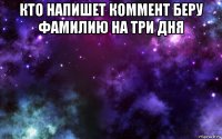 кто напишет коммент беру фамилию на три дня 