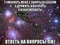 1.чмокнуть меня 2.заняться сексом 3.дружить 4.погулять 5.износиловать! ответь на вопросы пж)