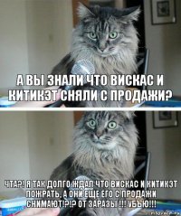 А вы знали что вискас и китикэт сняли с продажи? ЧТА?! Я ТАК ДОЛГО ЖДАЛ ЧТО ВИСКАС И КИТИКЭТ ПОЖРАТЬ, А ОНИ ЕЩЕ ЕГО С ПРОДАЖИ СНИМАЮТ!?!? ОТ ЗАРАЗЫ !!! УБЪЮ!!!