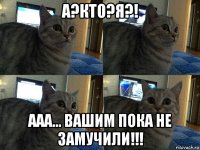 а?кто?я?! ааа... вашим пока не замучили!!!