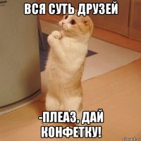 вся суть друзей -плеаз, дай конфетку!