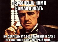 ты хочешь нами командовать но делаешь это без уважения и даже не говоришь нам: "добрый день!"