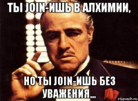 ты join-ишь в алхимии, но ты join-ишь без уважения...