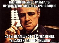 ты пишешь мне в вайбер, ты предлагаешь смотреть трансляцию но ты делаешь это без уважения, ты даже не принес пицулю