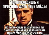 ты приходишь и просишь дать тебе гайды но ты просишь без уважения, ты даже не задрайвил написание хоть одного гайда, когда tm'ил нас