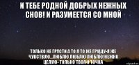 и тебе родной добрых нежных снов! и разумеется со мной только не грусти а то я то же грущу-я же чувствую...люблю люблю люблю!нежно целую- только твоя и точка