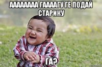 аааааааа гаааагу ге подай старику га?