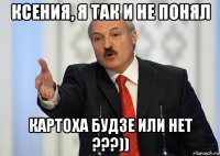 ксения, я так и не понял картоха будзе или нет ???))