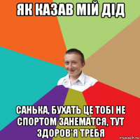 як казав мій дід санька, бухать це тобі не спортом занематся, тут здоров'я требя