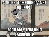 а ты бы тоже никогда не женился если бы у тебя был такой кот?