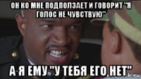 он ко мне подползает и говорит "я голос не чувствую" а я ему "у тебя его нет"