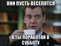 они пусть веселятся а ты поработай в субботу