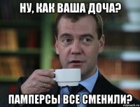 ну, как ваша доча? памперсы все сменили?