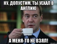 ну, допустим, ты уехал в англию а меня-то не взял!