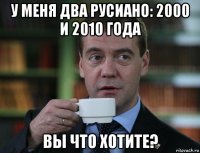 у меня два русиано: 2000 и 2010 года вы что хотите?