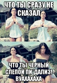 что ты сразу не сказал что ты черный слепой пи*дализ! вуахахаха