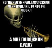 когда чел умирал, ему ложили мечи,изделия, то что он любил а мне положили дудку