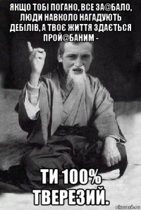 якщо тобі погано, все за@бало, люди навколо нагадують дебілів, а твоє життя здається прой@баним - ти 100% тверезий.