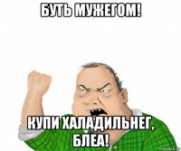 буть мужегом! купи халадильнег, блеа!