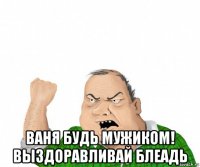  ваня будь мужиком! выздоравливай блеадь