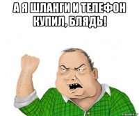 а я шланги и телефон купил, блядь! 