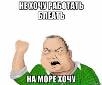 не хочу работать блеать на море хочу