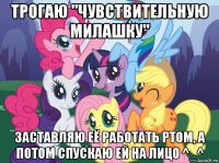 трогаю "чувствительную милашку" заставляю её работать ртом, а потом спускаю ей на лицо ^_^