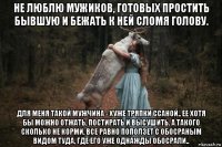 не люблю мужиков, готовых простить бывшую и бежать к ней сломя голову. для меня такой мужчина - хуже тряпки ссаной.. ее хотя бы можно отжать, постирать и высушить. а такого сколько не корми, все равно поползет с обосраным видом туда, где его уже однажды обосрали..