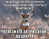 ой, володя, ты что, это просто сосед зашел он же знает что ты у меня таксист отвези его за три сотки до центра