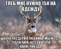 глеб мне нужно 15к на одежду конечно держи любимая, мы же с тобой пара , не сожители какие-нибудь