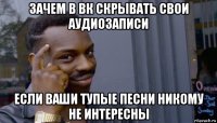 зачем в вк скрывать свои аудиозаписи если ваши тупые песни никому не интересны