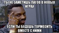 ты не заметишь лагов в новых играх если ты будешь тормозить вместе с ними