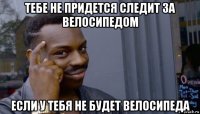 тебе не придется следит за велосипедом если у тебя не будет велосипеда