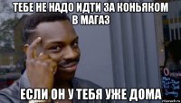 тебе не надо идти за коньяком в магаз если он у тебя уже дома