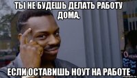 ты не будешь делать работу дома, если оставишь ноут на работе