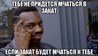 тебе не придется мчаться в закат если закат будет мчаться к тебе