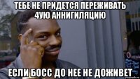 тебе не придется переживать 4ую аннигиляцию если босс до нее не доживет