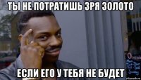 ты не потратишь зря золото если его у тебя не будет