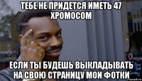 тебе не придется иметь 47 хромосом если ты будешь выкладывать на свою страницу мои фотки