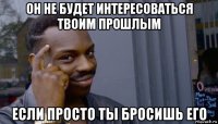 он не будет интересоваться твоим прошлым если просто ты бросишь его